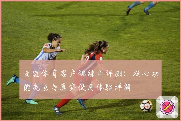 南宫体育客户端综合评测：核心功能亮点与真实使用体验详解