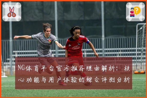 NG体育平台官方推荐理由解析：核心功能与用户体验的综合评测分析