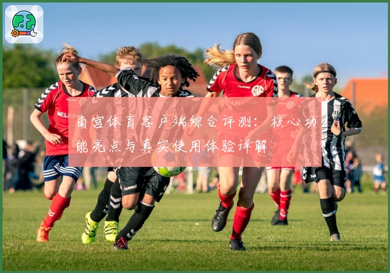 南宫体育客户端综合评测：核心功能亮点与真实使用体验详解