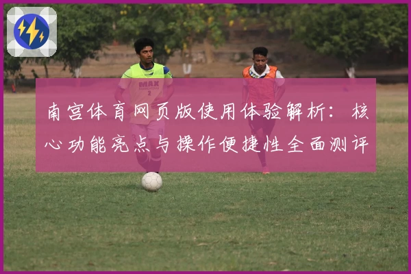 南宫体育网页版使用体验解析：核心功能亮点与操作便捷性全面测评