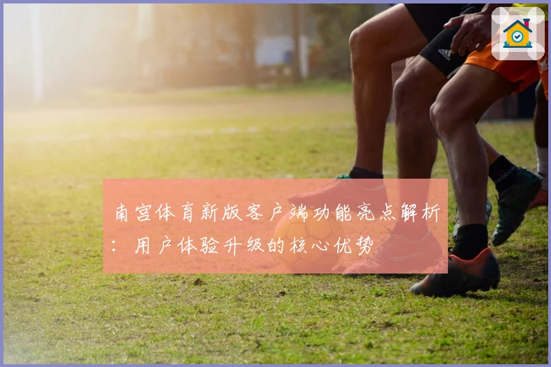 南宫体育新版客户端功能亮点解析：用户体验升级的核心优势